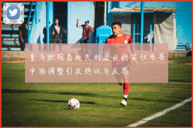 皇马欧冠首轮失利后分析安切洛蒂中场调整引发热议与反思