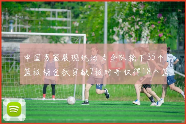 中国男篮展现统治力全队抢下35个篮板胡金秋贡献7板对手仅得18个篮板
