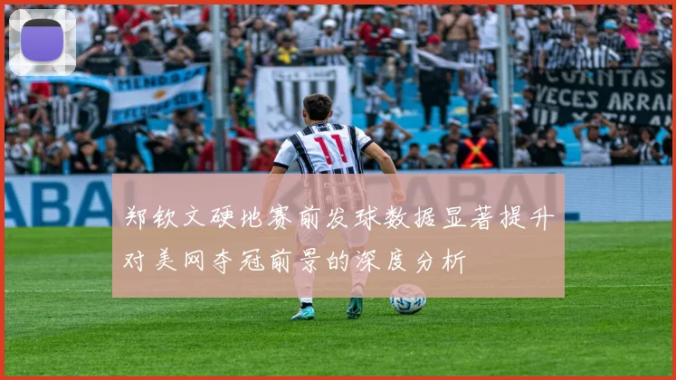 郑钦文硬地赛前发球数据显著提升对美网夺冠前景的深度分析