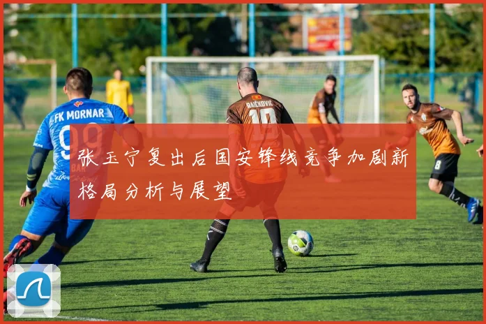 张玉宁复出后国安锋线竞争加剧新格局分析与展望