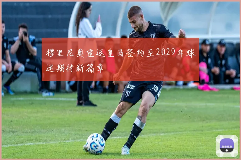 穆里尼奥重返皇马签约至2029年球迷期待新篇章