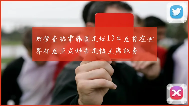 郑梦奎执掌韩国足坛13年后将在世界杯后正式辞去足协主席职务