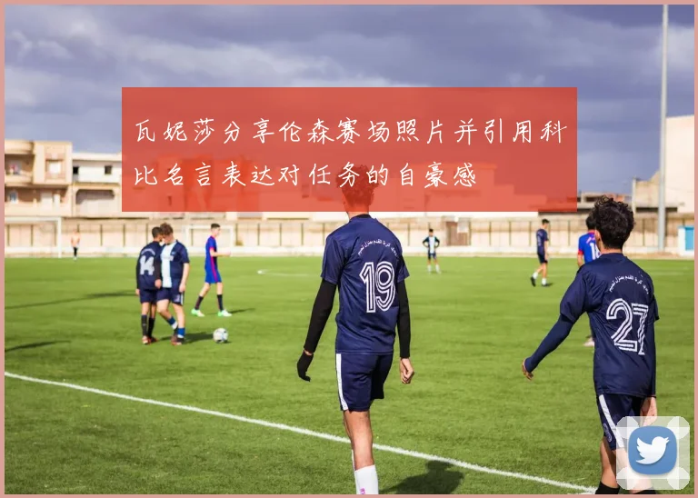 瓦妮莎分享伦森赛场照片并引用科比名言表达对任务的自豪感