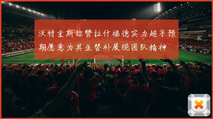 沃特金斯称赞拉什福德实力超乎预期愿意为其坐替补展现团队精神
