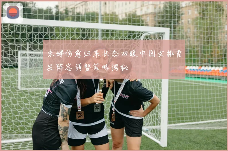 朱婷伤愈归来状态回暖中国女排首发阵容调整策略揭秘
