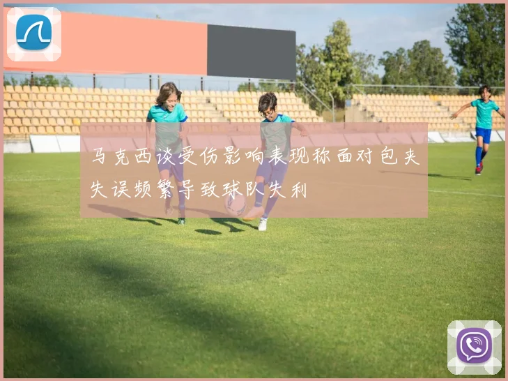 马克西谈受伤影响表现称面对包夹失误频繁导致球队失利