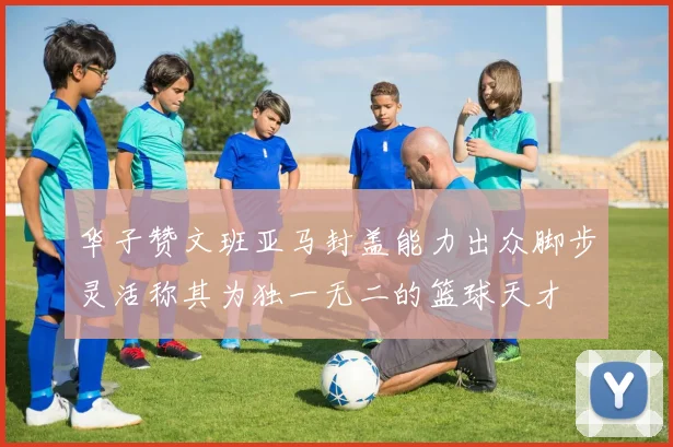 华子赞文班亚马封盖能力出众脚步灵活称其为独一无二的篮球天才