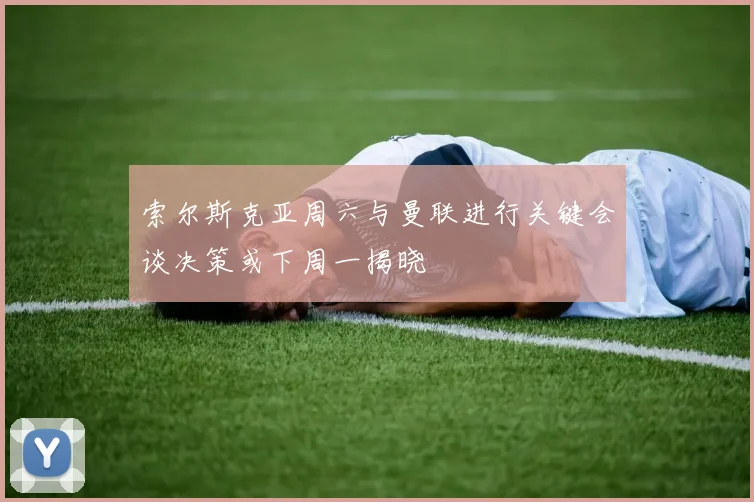 索尔斯克亚周六与曼联进行关键会谈决策或下周一揭晓