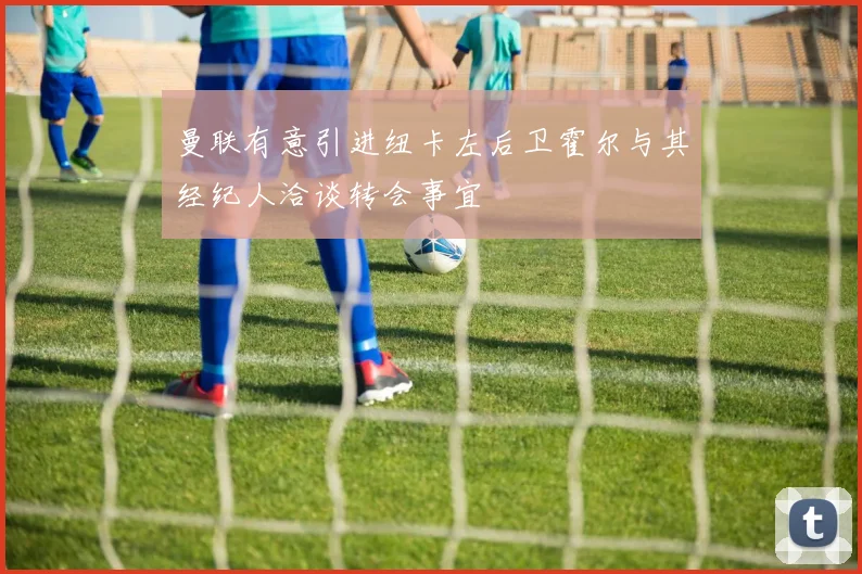 曼联有意引进纽卡左后卫霍尔与其经纪人洽谈转会事宜