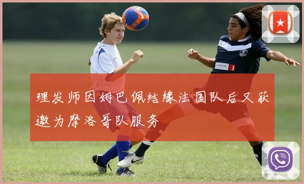 理发师因姆巴佩结缘法国队后又获邀为摩洛哥队服务