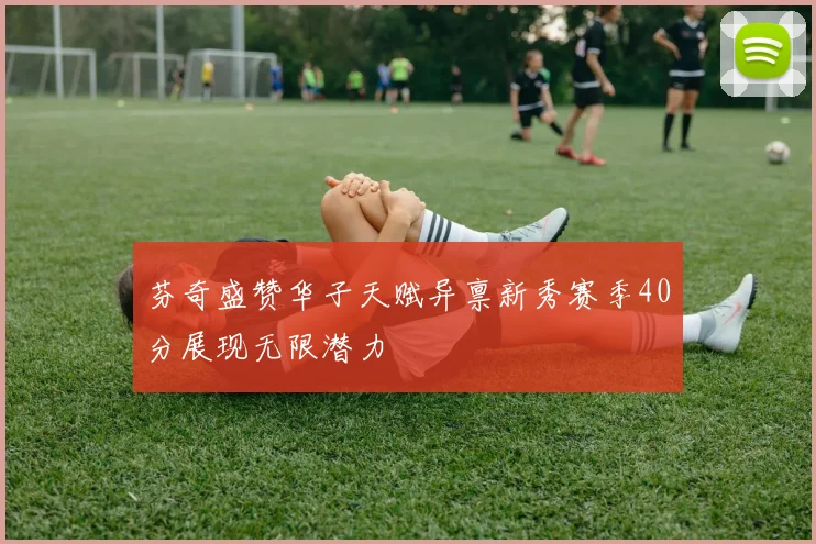 芬奇盛赞华子天赋异禀新秀赛季40分展现无限潜力