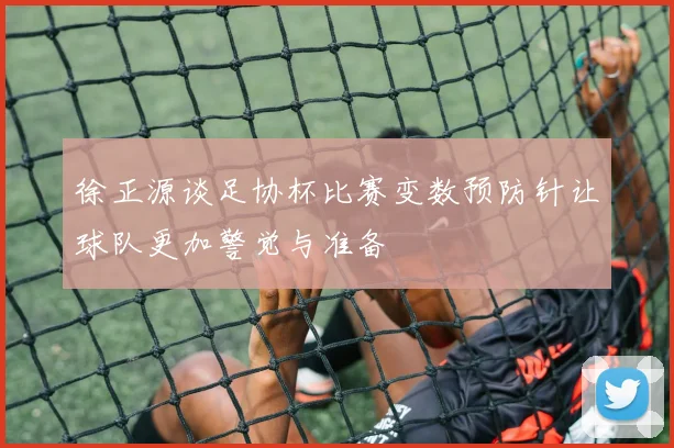 徐正源谈足协杯比赛变数预防针让球队更加警觉与准备