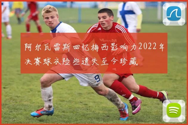 阿尔瓦雷斯回忆梅西影响力2022年决赛球衣险些遗失至今珍藏