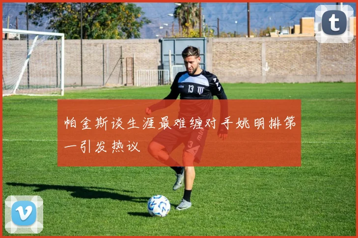 帕金斯谈生涯最难缠对手姚明排第一引发热议