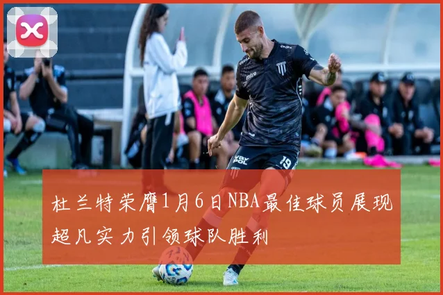 杜兰特荣膺1月6日NBA最佳球员展现超凡实力引领球队胜利