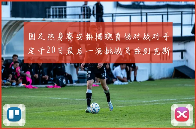 国足热身赛安排揭晓首场对战对手定于20日最后一场挑战乌兹别克斯坦