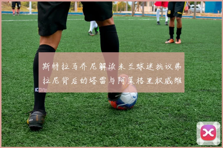斯特拉马乔尼解读米兰球迷抗议弗拉尼背后的塔雷与阿莱格里权威维护