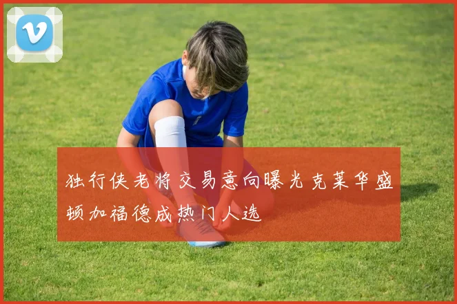 独行侠老将交易意向曝光克莱华盛顿加福德成热门人选