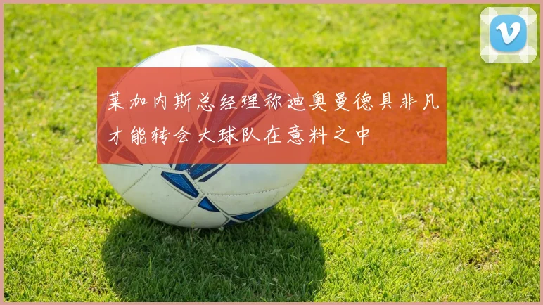莱加内斯总经理称迪奥曼德具非凡才能转会大球队在意料之中
