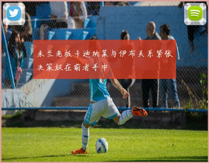 米兰老板卡迪纳莱与伊布关系紧张决策权在前者手中