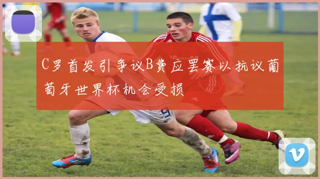 C罗首发引争议B费应罢赛以抗议葡萄牙世界杯机会受损