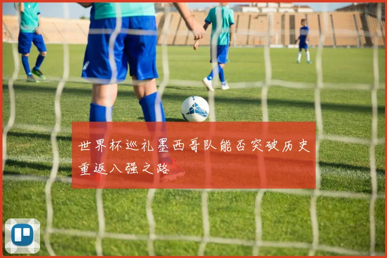 世界杯巡礼墨西哥队能否突破历史重返八强之路