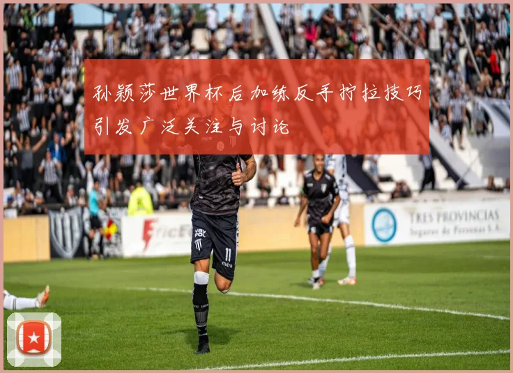 孙颖莎世界杯后加练反手拧拉技巧引发广泛关注与讨论