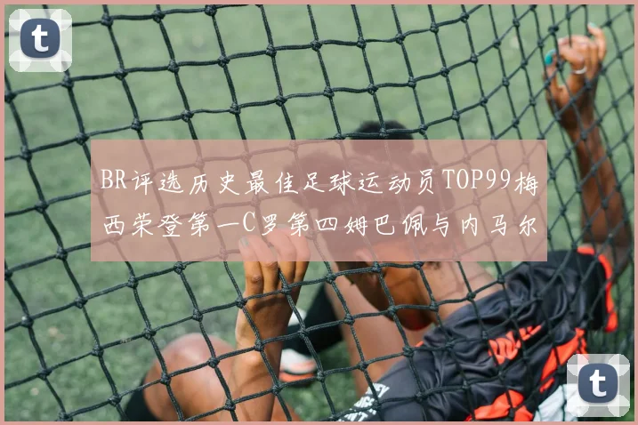 BR评选历史最佳足球运动员TOP99梅西荣登第一C罗第四姆巴佩与内马尔排名解析