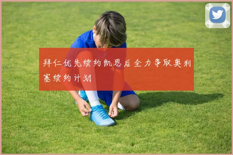 拜仁优先续约凯恩后全力争取奥利塞续约计划