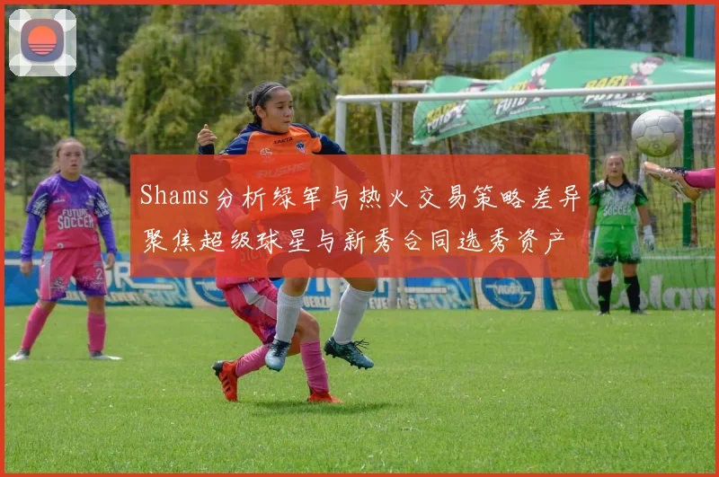 Shams分析绿军与热火交易策略差异聚焦超级球星与新秀合同选秀资产