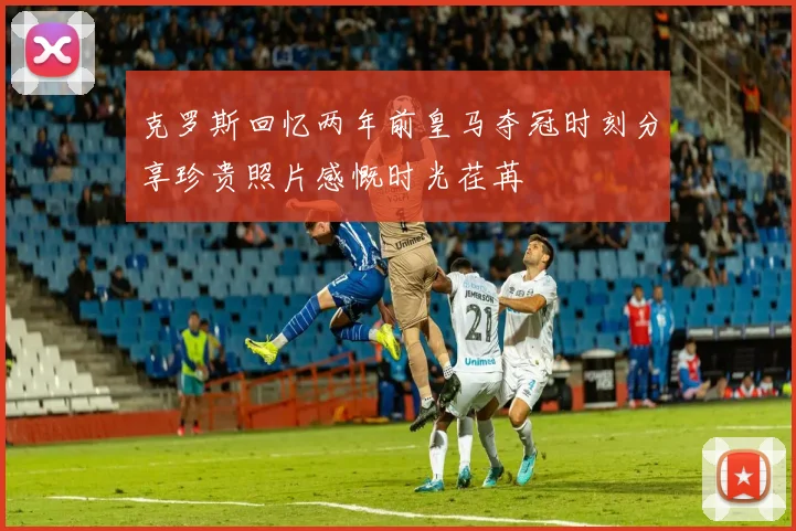 克罗斯回忆两年前皇马夺冠时刻分享珍贵照片感慨时光荏苒