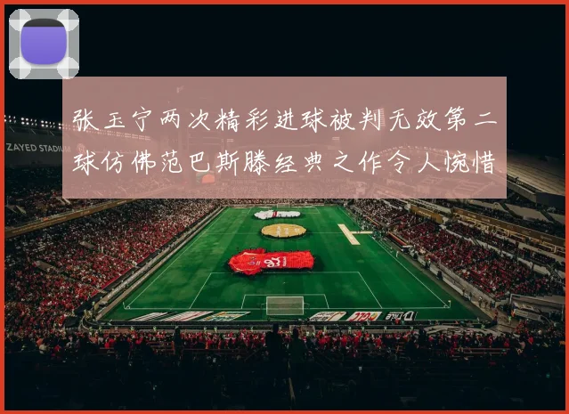 张玉宁两次精彩进球被判无效第二球仿佛范巴斯滕经典之作令人惋惜