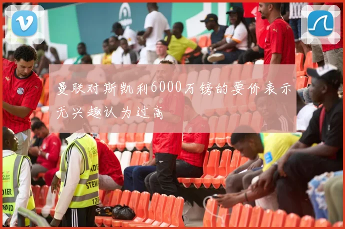 曼联对斯凯利6000万镑的要价表示无兴趣认为过高