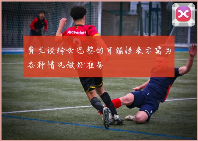 费兰谈转会巴黎的可能性表示需为各种情况做好准备