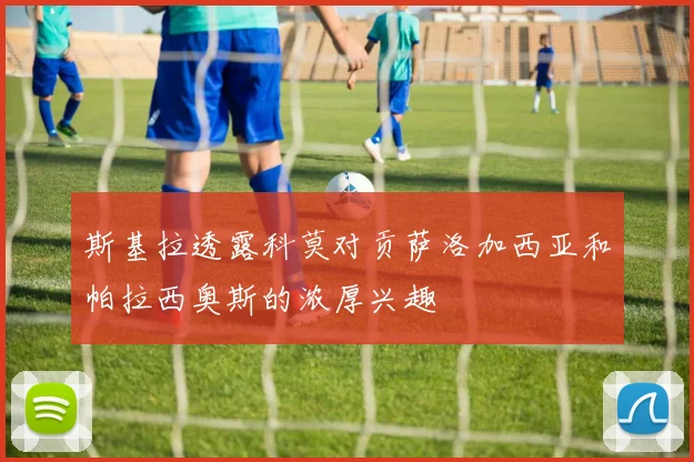 斯基拉透露科莫对贡萨洛加西亚和帕拉西奥斯的浓厚兴趣
