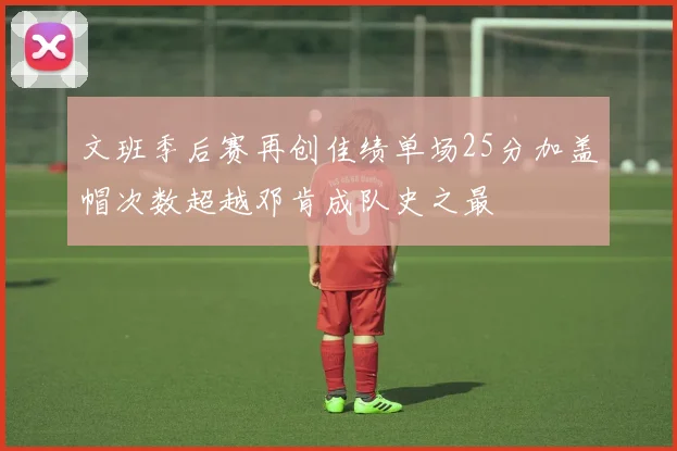 文班季后赛再创佳绩单场25分加盖帽次数超越邓肯成队史之最