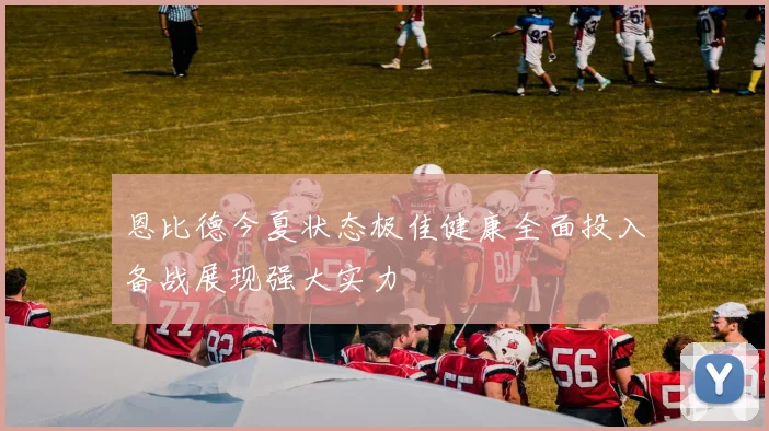 恩比德今夏状态极佳健康全面投入备战展现强大实力